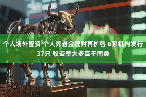 个人场外配资 个人养老金理财再扩容 6家机构发行37只 收益率大多高于同类