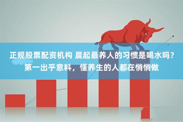 正规股票配资机构 晨起最养人的习惯是喝水吗？第一出乎意料，懂养生的人都在悄悄做