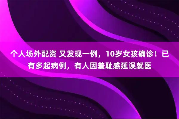 个人场外配资 又发现一例，10岁女孩确诊！已有多起病例，有人因羞耻感延误就医